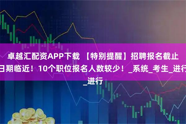 卓越汇配资APP下载 【特别提醒】招聘报名截止日期临近！10个职位报名人数较少！_系统_考生_进行