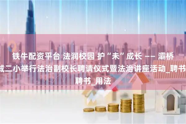 铁牛配资平台 法润校园 护“未”成长 —— 灞桥区东城二小举行法治副校长聘请仪式暨法治讲座活动_聘书_用法