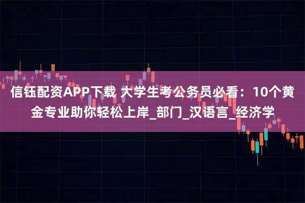 信钰配资APP下载 大学生考公务员必看：10个黄金专业助你轻松上岸_部门_汉语言_经济学