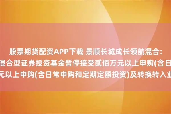 股票期货配资APP下载 景顺长城成长领航混合: 关于景顺长城成长领航混合型证券投资基金暂停接受贰佰万元以上申购(含日常申购和定期定额投资)及转换转入业务的公告