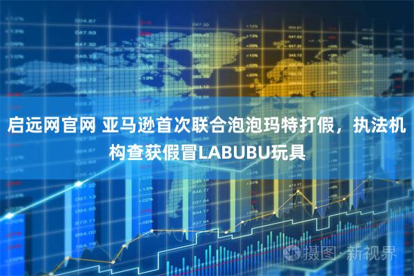 启远网官网 亚马逊首次联合泡泡玛特打假，执法机构查获假冒LABUBU玩具