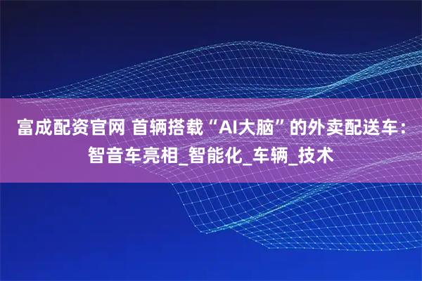富成配资官网 首辆搭载“AI大脑”的外卖配送车：智音车亮相_智能化_车辆_技术