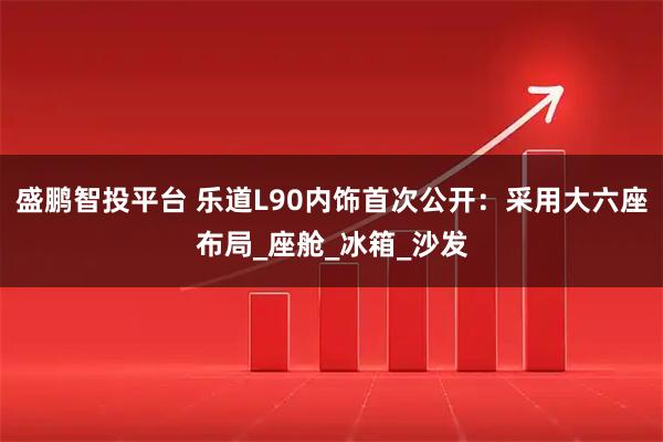 盛鹏智投平台 乐道L90内饰首次公开：采用大六座布局_座舱_冰箱_沙发