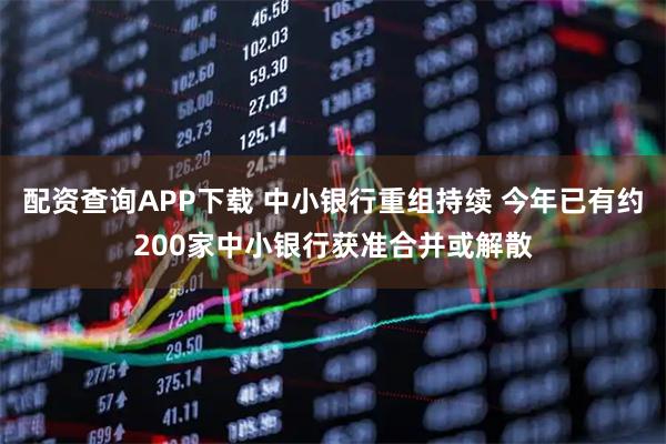 配资查询APP下载 中小银行重组持续 今年已有约200家中小银行获准合并或解散