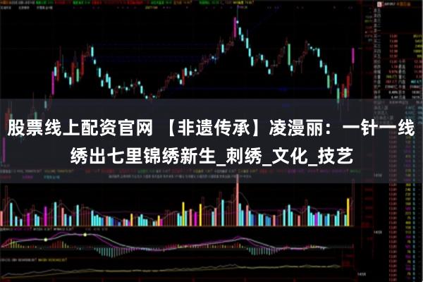 股票线上配资官网 【非遗传承】凌漫丽：一针一线绣出七里锦绣新生_刺绣_文化_技艺