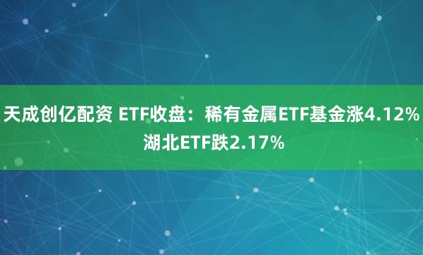 天成创亿配资 ETF收盘：稀有金属ETF基金涨4.12% 湖北ETF跌2.17%