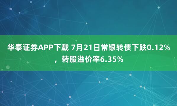 华泰证券APP下载 7月21日常银转债下跌0.12%，转股溢价率6.35%