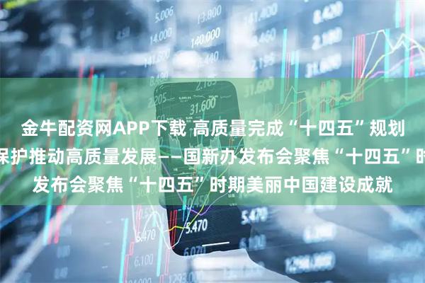 金牛配资网APP下载 高质量完成“十四五”规划丨以生态环境高水平保护推动高质量发展——国新办发布会聚焦“十四五”时期美丽中国建设成就