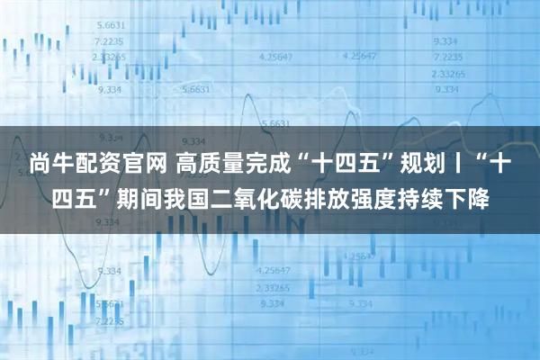 尚牛配资官网 高质量完成“十四五”规划丨“十四五”期间我国二氧化碳排放强度持续下降