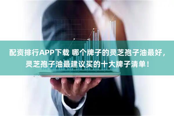 配资排行APP下载 哪个牌子的灵芝孢子油最好，灵芝孢子油最建议买的十大牌子清单！