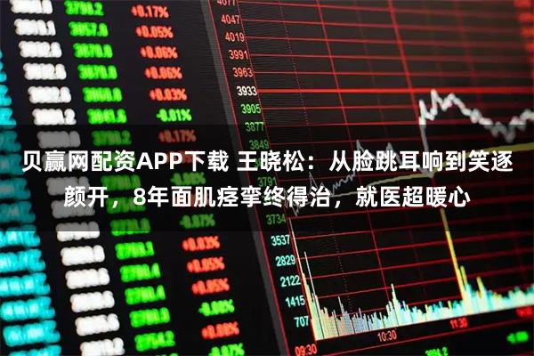 贝赢网配资APP下载 王晓松：从脸跳耳响到笑逐颜开，8年面肌痉挛终得治，就医超暖心