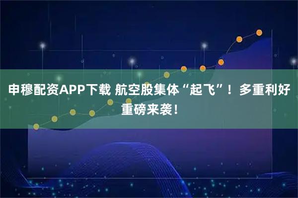 申穆配资APP下载 航空股集体“起飞”！多重利好重磅来袭！