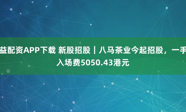 益配资APP下载 新股招股｜八马茶业今起招股，一手入场费5050.43港元