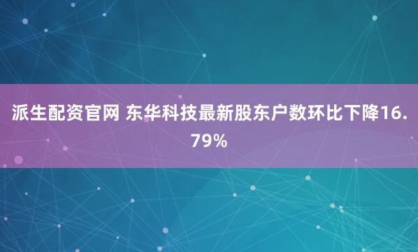 派生配资官网 东华科技最新股东户数环比下降16.79%
