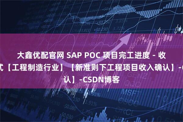 大鑫优配官网 SAP POC 项目完工进度 - 收入确认方式【工程制造行业】【新准则下工程项目收入确认】-CSDN博客
