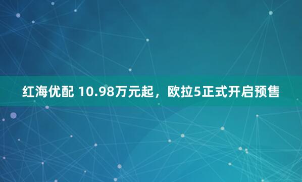 红海优配 10.98万元起，欧拉5正式开启预售