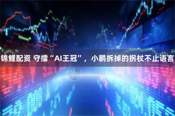 锦鲤配资 守擂“AI王冠”，小鹏拆掉的拐杖不止语言