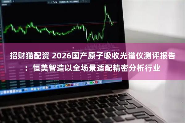 招财猫配资 2026国产原子吸收光谱仪测评报告：恒美智造以全场景适配精密分析行业