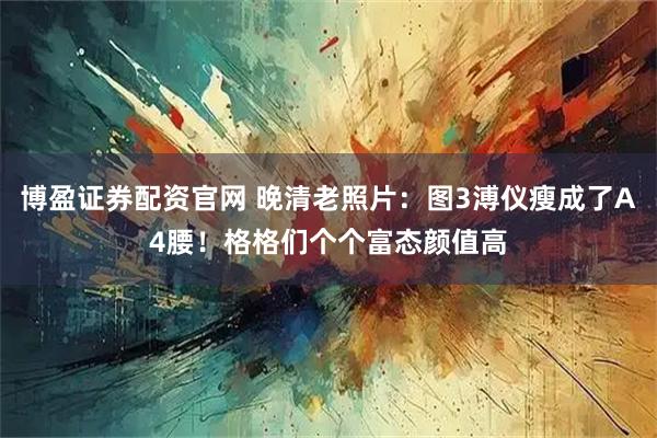 博盈证券配资官网 晚清老照片：图3溥仪瘦成了A4腰！格格们个个富态颜值高