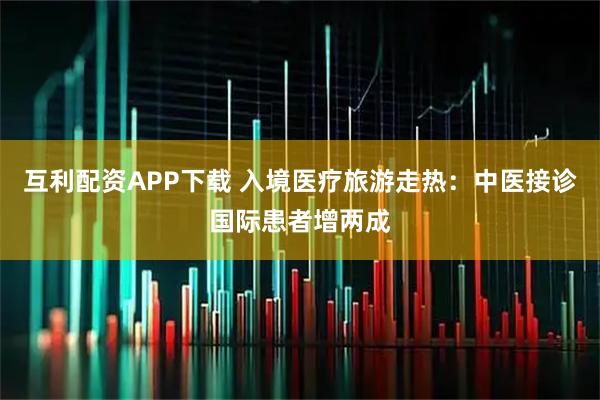 互利配资APP下载 入境医疗旅游走热：中医接诊国际患者增两成