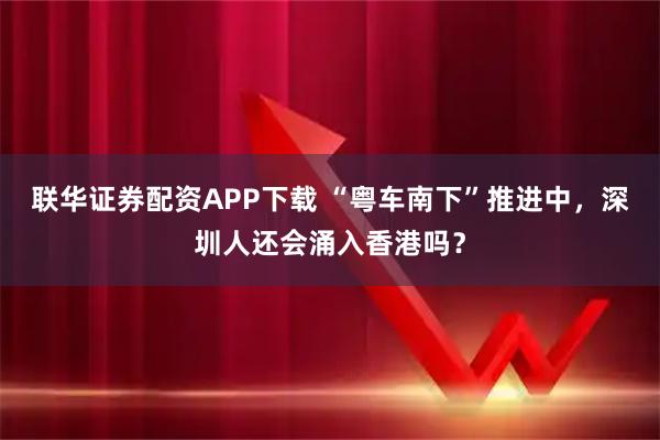 联华证券配资APP下载 “粤车南下”推进中，深圳人还会涌入香港吗？