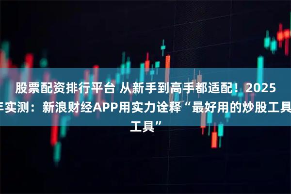 股票配资排行平台 从新手到高手都适配！2025年实测：新浪财经APP用实力诠释“最好用的炒股工具”