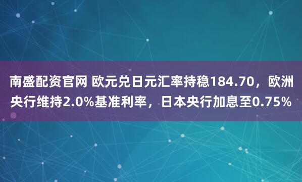 南盛配资官网 欧元兑日元汇率持稳184.70，欧洲央行维持2.0%基准利率，日本央行加息至0.75%