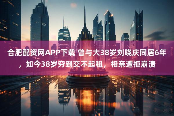 合肥配资网APP下载 曾与大38岁刘晓庆同居6年，如今38岁穷到交不起租，相亲遭拒崩溃
